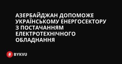 Азербайджан допоможе українському енергосектору з постачанням електротехнічного обладнання - bykvu.com - Украина - Азербайджан - деревня Ляєн - Twitter