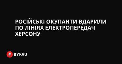 Російські окупанти вдарили по лініях електропередач Херсону - bykvu.com - Украина - місто Херсон - Twitter