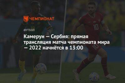 Камерун — Сербия: прямая трансляция матча чемпионата мира — 2022 начнётся в 13:00 - championat.com - Сербия - Камерун - Катар