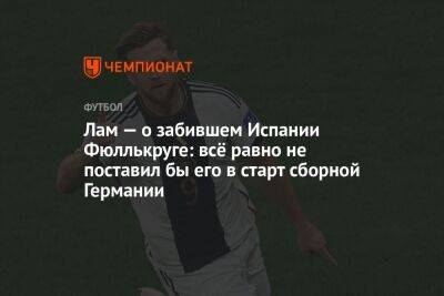 Лам — о забившем Испании Фюллькруге: всё равно не поставил бы его в старт сборной Германии - championat.com - Бельгия - Германия - Испания - Коста Рика