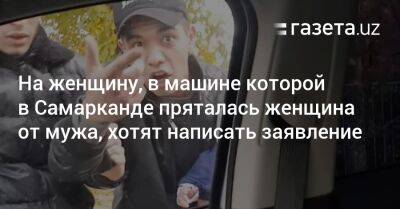 На женщину, в машине которой в Самарканде пряталась женщина от мужа, хотят написать заявление - gazeta.uz - Узбекистан - Самаркандская обл.