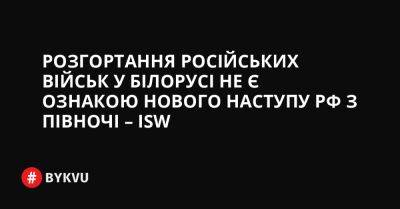 Розгортання російських військ у Білорусі не є ознакою нового наступу РФ з півночі – ISW - bykvu.com - Украина - Росія - Білорусь - Twitter