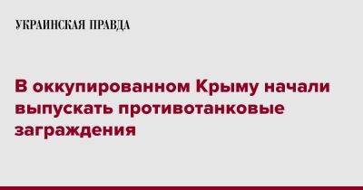 В оккупированном Крыму начали выпускать противотанковые заграждения - pravda.com.ua - Россия - Крым - район Симферопольский