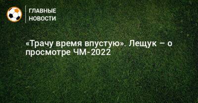 Игорь Лещук - «Трачу время впустую». Лещук – о просмотре ЧМ-2022 - bombardir.ru - Россия - Катар