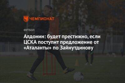 Евгений Алдонин - Андрей Ирха - Алдонин: будет престижно, если ЦСКА поступит предложение от «Аталанты» по Зайнутдинову - championat.com - Россия