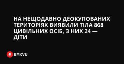 На нещодавно деокупованих територіях виявили тіла 868 цивільних осіб, з них 24 — діти - bykvu.com - Украина - Росія - Twitter