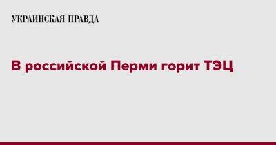 В российской Перми горит ТЭЦ - pravda.com.ua - Россия - Пермь