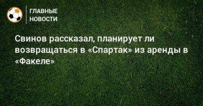 Илья Свинов - Свинов рассказал, планирует ли возвращаться в «Спартак» из аренды в «Факеле» - bombardir.ru
