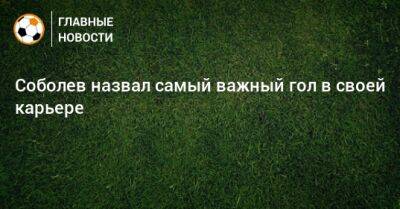 Александр Соболев - Соболев назвал самый важный гол в своей карьере - bombardir.ru - Россия
