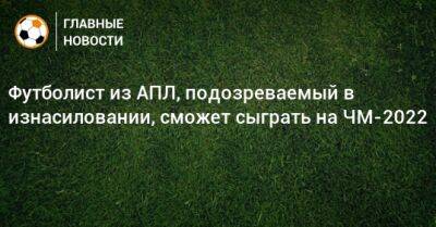 Футболист из АПЛ, подозреваемый в изнасиловании, сможет сыграть на ЧМ-2022 - bombardir.ru