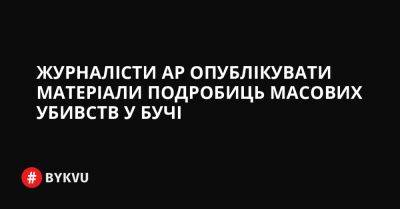 Журналісти AP опублікувати матеріали подробиць масових убивств у Бучі - bykvu.com - Украина - Росія - Twitter