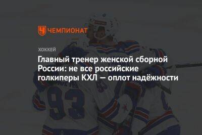 Главный тренер женской сборной России: не все российские голкиперы КХЛ — оплот надёжности - championat.com - Россия