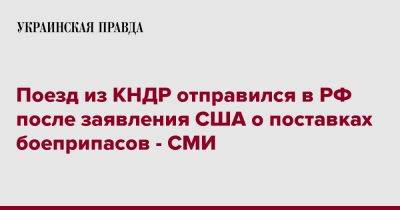 Поезд из КНДР отправился в РФ после заявления США о поставках боеприпасов - СМИ - pravda.com.ua - Россия - США - Украина - КНДР - Пхеньян