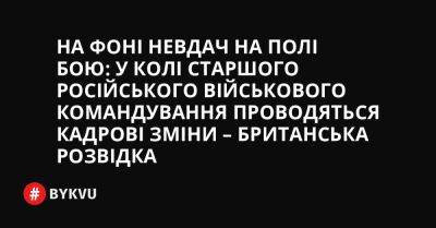 На фоні невдач на полі бою: у колі старшого російського військового командування проводяться кадрові зміни – британська розвідка - bykvu.com - Украина - Росія - Twitter