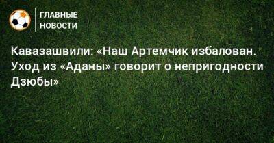 Артем Дзюбы - Анзор Кавазашвили - Кавазашвили: «Наш Артемчик избалован. Уход из «Аданы» говорит о непригодности Дзюбы» - bombardir.ru - Россия - Турция