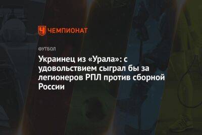 Украинец из «Урала»: с удовольствием сыграл бы за легионеров РПЛ против сборной России - championat.com - Россия - Одесса