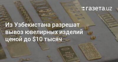 Из Узбекистана разрешат вывоз ювелирных изделий ценой до $10 тысяч - gazeta.uz - Узбекистан