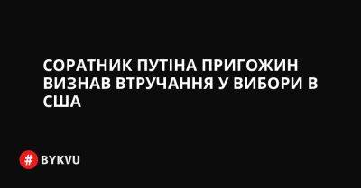 Соратник Путіна Пригожин визнав втручання у вибори в США - bykvu.com - США - Украина - Twitter