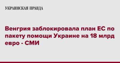 Венгрия заблокировала план ЕС по пакету помощи Украине на 18 млрд евро - СМИ - pravda.com.ua - Украина - Венгрия - Брюссель