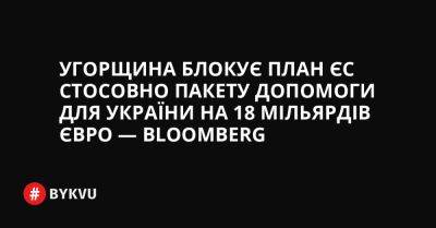 Угорщина блокує план ЄС стосовно пакету допомоги для України на 18 мільярдів євро — Bloomberg - bykvu.com - Украина - Угорщина - місто Будапешт - Twitter