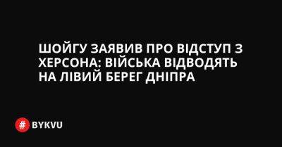 Шойгу заявив про відступ з Херсона: війська відводять на лівий берег Дніпра - bykvu.com - Украина - Росія - місто Херсон - Twitter