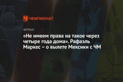 «Не имеем права на такое через четыре года дома». Рафаэль Маркес – о вылете Мексики с ЧМ - championat.com - США - Мексика - Польша - Канада - Саудовская Аравия - Катар