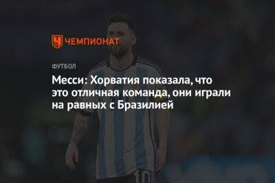 Лионель Месси - Месси: Хорватия показала, что это отличная команда, они играли на равных с Бразилией - championat.com - Бразилия - Хорватия - Загреб - Голландия - Аргентина - Катар