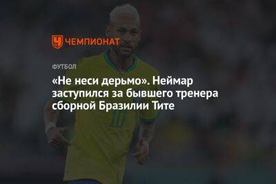 «Не неси дерьмо». Неймар заступился за бывшего тренера сборной Бразилии Тите - championat.com - Бразилия - Хорватия - Катар