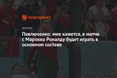 Криштиану Роналду - Роман Павлюченко - Павлюченко: мне кажется, в матче с Марокко Роналду будет играть в основном составе - championat.com - Россия - Швейцария - Португалия - Катар