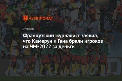 Французский журналист заявил, что Камерун и Гана брали игроков на ЧМ-2022 за деньги - championat.com - Франция - Гана - Камерун - Катар