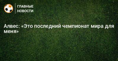 Дани Алвес - Алвес: «Это последний чемпионат мира для меня» - bombardir.ru
