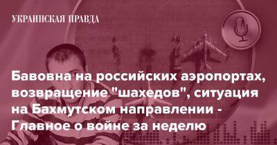 Бавовна на российских аэропортах, возвращение "шахедов", ситуация на Бахмутском направлении - Главное о войне за неделю - pravda.com.ua