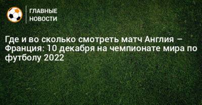 Где и во сколько смотреть матч Англия – Франция: 10 декабря на чемпионате мира по футболу 2022 - bombardir.ru - Англия - Франция - Катар