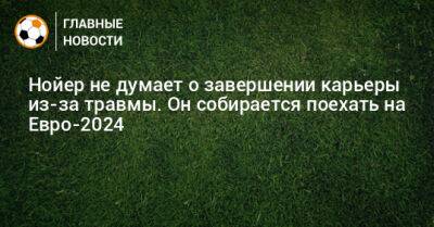 Мануэль Нойер - На Евро - Нойер не думает о завершении карьеры из-за травмы. Он собирается поехать на Евро-2024 - bombardir.ru - Германия