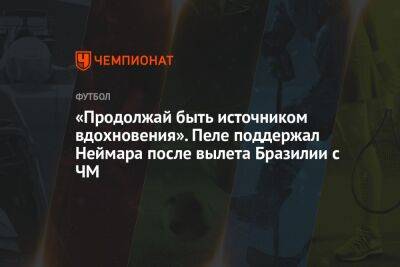 «Продолжай быть источником вдохновения». Пеле поддержал Неймара после вылета Бразилии с ЧМ - championat.com - Франция - Бразилия - Хорватия - Аргентина - Катар - Марокко