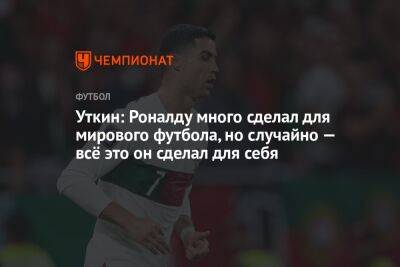 Криштиану Роналду - Василий Уткин - Уткин: Роналду много сделал для мирового футбола, но случайно — всё это он сделал для себя - championat.com - Португалия - Катар - Марокко