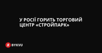 У Росії горить торговий центр «Стройпарк» - bykvu.com - Украина - Twitter