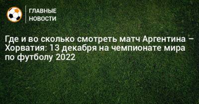 Где и во сколько смотреть матч Аргентина – Хорватия: 13 декабря на чемпионате мира по футболу 2022 - bombardir.ru - Хорватия - Аргентина - Катар