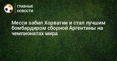 Месси забил Хорватии и стал лучшим бомбардиром сборной Аргентины на чемпионатах мира - bombardir.ru - Хорватия - Аргентина - Катар