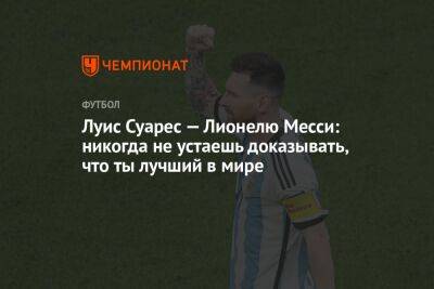 Луис Суарес - Луис Суарес — Лионелю Месси: никогда не устаешь доказывать, что ты лучший в мире - championat.com - Франция - Хорватия - Аргентина - Катар - Марокко