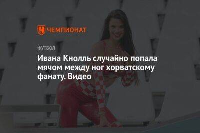 Ивана Кнолль случайно попала мячом между ног хорватскому фанату. Видео - koronavirus.center - Бразилия - Хорватия - Аргентина - Катар