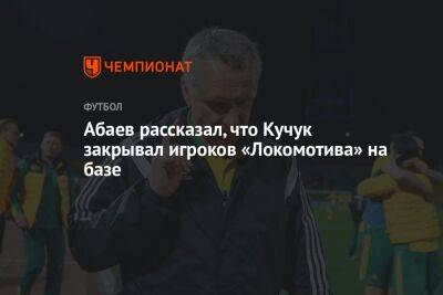 Леонид Кучук - Абаев рассказал, что Кучук закрывал игроков «Локомотива» на базе - championat.com - Москва