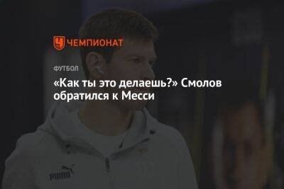 Федор Смолов - «Как ты это делаешь?» Смолов обратился к Месси - championat.com - Россия - Франция - Хорватия - Аргентина - Марокко