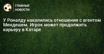 Криштиану Роналду - У Роналду накалились отношения с агентом Мендешем. Игрок может продолжить карьеру в Катаре - bombardir.ru - Катар