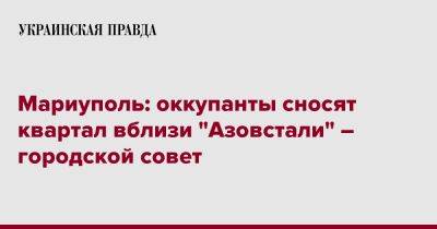 Мариуполь: оккупанты сносят квартал вблизи "Азовстали" – городской совет - pravda.com.ua - Мариуполь