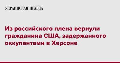 Из российского плена вернули гражданина США, задержанного оккупантами в Херсоне - pravda.com.ua - США - Украина - Херсон