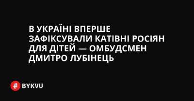 В Україні вперше зафіксували катівні росіян для дітей — Омбудсмен Дмитро Лубінець - bykvu.com - Украина - Україна - Twitter