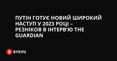 Путін готує новий широкий наступ у 2023 році – Резніков в інтерв’ю The Guardian - bykvu.com - Украина - Росія