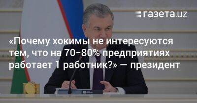 «Почему хокимы не интересуются тем, что на 70−80% предприятиях работает 1 работник?» — президент - gazeta.uz - Узбекистан