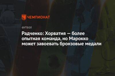 Дмитрий Радченко - Георгий Горностаев - Радченко: Хорватия — более опытная команда, но Марокко может завоевать бронзовые медали - championat.com - Хорватия - Катар - Марокко